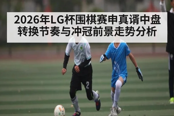 2026年LG杯围棋赛申真谞中盘转换节奏与冲冠前景走势分析 - sports